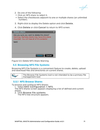 WHIPTAIL INVICTA Administration and Configuration Guide v4.3.1 71
2. Do one of the following:
• Click an NFS share to select it.
• Select the checkboxes adjacent to one or multiple shares (an unlimited
number).
3. Right-click to display the Delete option and click Delete.
4. Click Delete or click Cancel to return to NFS screen.
Figure 5.5: Delete NFS Share Warning
5.5 Browsing NFS File Systems
Browsing NFS File Systems is a convenient feature to create, delete, upload
and download files and directories on current shares.
The Browse File Systems tool is not intended to be a primary file
management tool.
5.5.1 NFS Browse Shares
To browse and configure NFS Shares:
1. Select NAS Configuration > NFS.
The NFS Shares screen appears displaying a list of defined and current
shares.
2. Click Browse file systems.
The NFS tree structure appears.
 