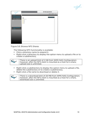 WHIPTAIL INVICTA Administration and Configuration Guide v4.3.1 72
Figure 5.6: Browse NFS Shares
The following NFS functionality is available:
• Click a directory name to expand it.
• Right-click a directory to display the option menu to upload a file or to
create a subdirectory.
There is an upload limit of 2 GB from WMS NAS Configuration;
however, after the NFS client is mounted as a host for a share,
upload size is unlimited.
• Right-click a subdirectory to display the option menu to upload a file,
delete the subdirectory or to create a subdirectory.
• Right-click a file name to download or delete it.
There is a download limit of 20 MB from WMS NAS Configuration;
however, after the NFS client is mounted as a host for a share,
download size is unlimited.
 
