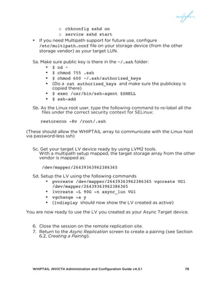WHIPTAIL INVICTA Administration and Configuration Guide v4.3.1 78
o chkconfig sshd on
o service sshd start
• If you need Multipath support for future use, configure
/etc/multipath.conf file on your storage device (from the other
storage vendor) as your target LUN.
5a. Make sure public key is there in the ~/.ssh folder:
• $ cd ~
• $ chmod 755 .ssh
• $ chmod 600 ~/.ssh/authorized_keys
• (Do a cat authorized_keys and make sure the publickey is
copied there)
• $ exec /usr/bin/ssh-agent $SHELL
• $ ssh-add
5b. As the Linux root user, type the following command to re-label all the
files under the correct security context for SELinux:
restorecon -Rv /root/.ssh
(These should allow the WHIPTAIL array to communicate with the Linux host
via password-less ssh)
5c. Get your target LV device ready by using LVM2 tools.
With a multipath setup mapped, the target storage array from the other
vendor is mapped as:
/dev/mapper/26439363962386365
5d. Setup the LV using the following commands
• pvcreate /dev/mapper/26439363962386365 vgcreate VG1
/dev/mapper/26439363962386365
• lvcreate -L 90G -n async_lun VG1
• vgchange -a y
• (lvdisplay should now show the LV created as active)
You are now ready to use the LV you created as your Async Target device.
6. Close the session on the remote replication site.
7. Return to the Async Replication screen to create a pairing (see Section
6.2, Creating a Pairing).
 