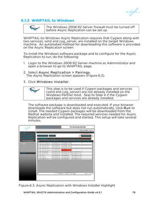 WHIPTAIL INVICTA Administration and Configuration Guide v4.3.1 79
6.1.3 WHIPTAIL to Windows
The Windows 2008 R2 Server firewall must be turned off
before Async Replication can be set up.
WHIPTAIL-to-Windows Async Replication requires that Cygwin along with
two services, sshd and cyg_server, are installed on the target Windows
machine. An automated method for downloading this software is provided
on the Async Replication screen.
To install the Windows software package and to configure for the Async
Replication to run, do the following:
1. Login to the Windows 2008 R2 Server machine as Administrator and
open a browser to go to WHIPTAIL page.
2. Select Async Replication > Pairings.
The Async Replication screen appears (Figure 6.3).
3. Click Windows Installer.
This step is to be used if Cygwin packages and services
(sshd and cyg_server) are not already installed on the
Windows Partner Host. Skip to Step 4 if the Cygwin
packages and services are already installed.
The software package is downloaded and executed. If your browser
downloads the software but does not run automatically, click Run to
install. The needed Cygwin packages will be downloaded from the
Redhat website and installed. The required services needed for Async
Replication will be configured and started. This setup will take several
minutes.
Figure 6.3: Async Replication with Windows Installer Highlight
 