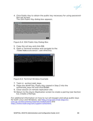 WHIPTAIL INVICTA Administration and Configuration Guide v4.3.1 80
4. Click Public Key to obtain the public key necessary for using password-
less ssh access.
The SSH Public Key dialog box appears.
Figure 6.4: SSH Public Key Dialog Box
5. Copy the ssh key and click OK.
6. Open a Terminal window and navigate to the
/home/Administrator/.ssh directory.
Figure 6.5: Terminal Window Example
7. Type vi authorized_keys.
8. Paste the WHIPTAIL Public Key copied in Step 2 into the
authorized_keys list and click Enter.
9. Close session on remote replication site.
10. Return to the Async Replication screen to create a pairing (see Section
6.2, Create a Pairing).
For additional information on how to run ssh-keygen and setup public keys
for both Linux and Windows, see http://rcsg-gsir.imsb-dsgi.nrc-
cnrc.gc.ca/documents/internet/node31.html and
http://www.noah.org/ssh/cygwin-sshd.html.
 