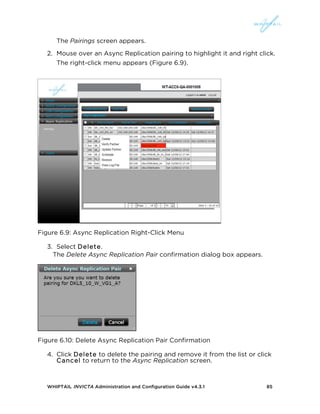 WHIPTAIL INVICTA Administration and Configuration Guide v4.3.1 85
The Pairings screen appears.
2. Mouse over an Async Replication pairing to highlight it and right click.
The right-click menu appears (Figure 6.9).
Figure 6.9: Async Replication Right-Click Menu
3. Select Delete.
The Delete Async Replication Pair confirmation dialog box appears.
Figure 6.10: Delete Async Replication Pair Confirmation
4. Click Delete to delete the pairing and remove it from the list or click
Cancel to return to the Async Replication screen.
 