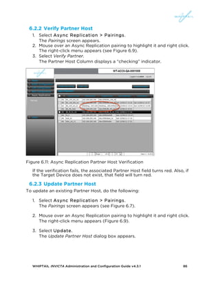WHIPTAIL INVICTA Administration and Configuration Guide v4.3.1 86
6.2.2 Verify Partner Host
1. Select Async Replication > Pairings.
The Pairings screen appears.
2. Mouse over an Async Replication pairing to highlight it and right click.
The right-click menu appears (see Figure 6.9).
3. Select Verify Partner.
The Partner Host Column displays a “checking” indicator.
Figure 6.11: Async Replication Partner Host Verification
If the verification fails, the associated Partner Host field turns red. Also, if
the Target Device does not exist, that field will turn red.
6.2.3 Update Partner Host
To update an existing Partner Host, do the following:
1. Select Async Replication > Pairings.
The Pairings screen appears (see Figure 6.7).
2. Mouse over an Async Replication pairing to highlight it and right click.
The right-click menu appears (Figure 6.9).
3. Select Update.
The Update Partner Host dialog box appears.
 
