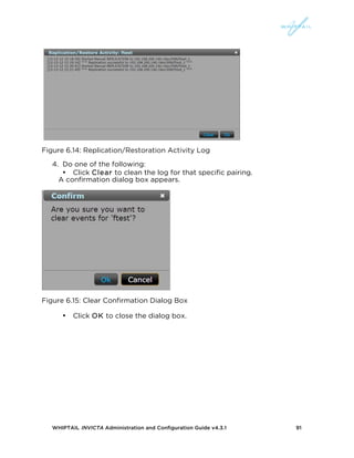 WHIPTAIL INVICTA Administration and Configuration Guide v4.3.1 91
Figure 6.14: Replication/Restoration Activity Log
4. Do one of the following:
• Click Clear to clean the log for that specific pairing.
A confirmation dialog box appears.
Figure 6.15: Clear Confirmation Dialog Box
• Click OK to close the dialog box.
 