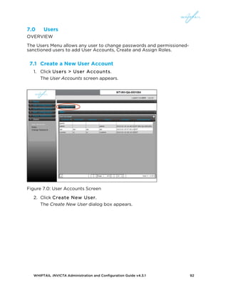WHIPTAIL INVICTA Administration and Configuration Guide v4.3.1 92
7.0 Users
OVERVIEW
The Users Menu allows any user to change passwords and permissioned-
sanctioned users to add User Accounts, Create and Assign Roles.
7.1 Create a New User Account
1. Click Users > User Accounts.
The User Accounts screen appears.
Figure 7.0: User Accounts Screen
2. Click Create New User.
The Create New User dialog box appears.
 