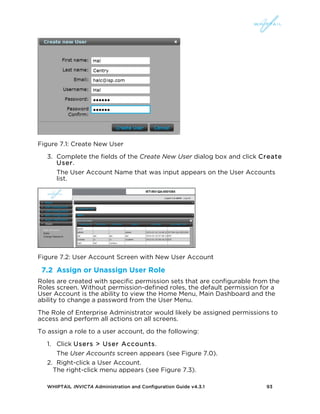 WHIPTAIL INVICTA Administration and Configuration Guide v4.3.1 93
Figure 7.1: Create New User
3. Complete the fields of the Create New User dialog box and click Create
User.
The User Account Name that was input appears on the User Accounts
list.
Figure 7.2: User Account Screen with New User Account
7.2 Assign or Unassign User Role
Roles are created with specific permission sets that are configurable from the
Roles screen. Without permission-defined roles, the default permission for a
User Account is the ability to view the Home Menu, Main Dashboard and the
ability to change a password from the User Menu.
The Role of Enterprise Administrator would likely be assigned permissions to
access and perform all actions on all screens.
To assign a role to a user account, do the following:
1. Click Users > User Accounts.
The User Accounts screen appears (see Figure 7.0).
2. Right-click a User Account.
The right-click menu appears (see Figure 7.3).
 