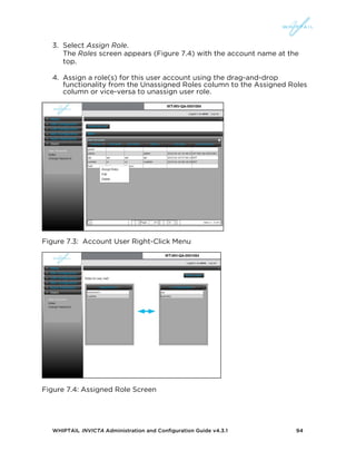 WHIPTAIL INVICTA Administration and Configuration Guide v4.3.1 94
3. Select Assign Role.
The Roles screen appears (Figure 7.4) with the account name at the
top.
4. Assign a role(s) for this user account using the drag-and-drop
functionality from the Unassigned Roles column to the Assigned Roles
column or vice-versa to unassign user role.
Figure 7.3: Account User Right-Click Menu
Figure 7.4: Assigned Role Screen
 