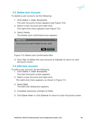 WHIPTAIL INVICTA Administration and Configuration Guide v4.3.1 95
7.3 Delete User Account
To delete a user account, do the following:
1. Click Users > User Accounts.
The User Accounts screen appears (see Figure 7.0).
2. Select a User Account and right-click.
The right-click menu appears (see Figure 7.3).
3. Select Delete.
The Delete User confirmation box appears.
Figure 7.5: Delete User Confirmation Box
4. Click Yes to delete the user account or Cancel to return to User
Accounts screen.
7.4 Edit User Account
To edit a user account, do the following:
1. Click Users > User Accounts.
The User Accounts screen appears.
2. Select a User Account and right-click.
The right-click menu appears, as shown in Figure 7.3.
3. Select Edit.
The Edit User dialog box appears.
4. Complete necessary changes to fields.
5. Click Save User or click Cancel to return to User Accounts screen.
 