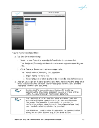 WHIPTAIL INVICTA Administration and Configuration Guide v4.3.1 97
Figure 7.7: Create New Role
2. Do one of the following:
• Select a role from the already defined role drop-down list.
The Assigned/Unassigned Permission screen appears (see Figure
7.8).
• Click Create Role to create a new role.
The Create New Role dialog box appears.
o Input name for new role
o Click Create or click Cancel to return to the Roles screen.
3. Assign, unassign or modify permissions for a role using the drag-and-
drop functionality to or from the Un-assigned Permissions and the
Assigned Permissions columns.
Assign and/or un-assign permissions to a role by
selecting the checkbox adjacent to one or more entries
in the Assign/Unassign Permission columns.
The permission to access and view a screen, does not
automatically give permission to actions available on
that page. Conversely, if permission is granted to
perform an action, permission to the screen where that
function is located must also be granted.
For example, LUNs screen access must be permissioned
along with a LUN action, e.g., LUNs Edit action.
 
