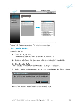 WHIPTAIL INVICTA Administration and Configuration Guide v4.3.1 98
Figure 7.8: Assign/Unassign Permissions to a Role
7.6 Delete a Role
To delete a role:
1. Click Users > Roles.
The Roles screen appears as shown in Figure 7.7.
2. Select a role from the drop-down list at the top left-hand side.
3. Click Delete Role.
The Delete Current Role confirmation dialog box appears.
4. Click Yes to delete the role or Cancel to return to the Roles screen.
Figure 7.9. Delete Role Confirmation Dialog Box
 