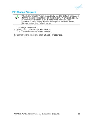 WHIPTAIL INVICTA Administration and Configuration Guide v4.3.1 99
7.7 Change Password
The Administrator/User should only use the default password
for the initial configuration or initial log in. A unique Login ID
is needed so that the audit trail reflects a unique user.
“Admin” if unchanged will not distinguish between those
logged using that default name.
1. To change passwords
2. Select Users > Change Password.
The Change Password screen appears.
3. Complete the fields and click Change Password.
 