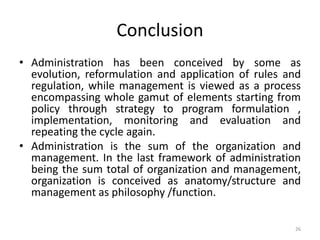 Conclusion
• Administration has been conceived by some as
evolution, reformulation and application of rules and
regulation, while management is viewed as a process
encompassing whole gamut of elements starting from
policy through strategy to program formulation ,
implementation, monitoring and evaluation and
repeating the cycle again.
• Administration is the sum of the organization and
management. In the last framework of administration
being the sum total of organization and management,
organization is conceived as anatomy/structure and
management as philosophy /function.
26
 