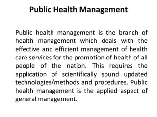 Public Health Management
Public health management is the branch of
health management which deals with the
effective and efficient management of health
care services for the promotion of health of all
people of the nation. This requires the
application of scientifically sound updated
technologies/methods and procedures. Public
health management is the applied aspect of
general management.
 