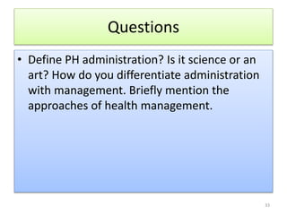 Questions
• Define PH administration? Is it science or an
art? How do you differentiate administration
with management. Briefly mention the
approaches of health management.
33
 