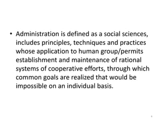 • Administration is defined as a social sciences,
includes principles, techniques and practices
whose application to human group/permits
establishment and maintenance of rational
systems of cooperative efforts, through which
common goals are realized that would be
impossible on an individual basis.
4
 