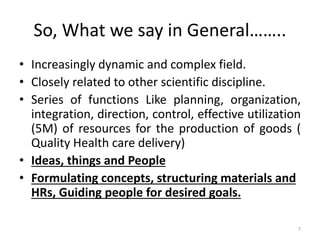 So, What we say in General……..
• Increasingly dynamic and complex field.
• Closely related to other scientific discipline.
• Series of functions Like planning, organization,
integration, direction, control, effective utilization
(5M) of resources for the production of goods (
Quality Health care delivery)
• Ideas, things and People
• Formulating concepts, structuring materials and
HRs, Guiding people for desired goals.
7
 