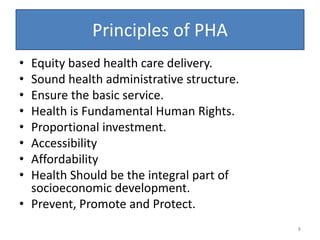 Principles of PHA
• Equity based health care delivery.
• Sound health administrative structure.
• Ensure the basic service.
• Health is Fundamental Human Rights.
• Proportional investment.
• Accessibility
• Affordability
• Health Should be the integral part of
socioeconomic development.
• Prevent, Promote and Protect.
8
 