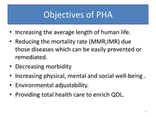 Objectives of PHA
• Increasing the average length of human life.
• Reducing the mortality rate (MMR,IMR) due
those diseases which can be easily prevented or
remediated.
• Decreasing morbidity
• Increasing physical, mental and social well-being .
• Environmental adjustability.
• Providing total health care to enrich QOL.
9
 