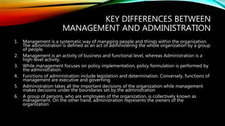 KEY DIFFERENCES BETWEEN
MANAGEMENT AND ADMINISTRATION
1. Management is a systematic way of managing people and things within the organization.
The administration is defined as an act of administering the whole organization by a group
of people.
2. Management is an activity of business and functional level, whereas Administration is a
high-level activity.
3. While management focuses on policy implementation, policy formulation is performed by
the administration.
4. Functions of administration include legislation and determination. Conversely, functions of
management are executive and governing.
5. Administration takes all the important decisions of the organization while management
makes decisions under the boundaries set by the administration
6. A group of persons, who are employees of the organization, is collectively known as
management. On the other hand, administration represents the owners of the
organization
 