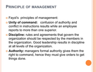 PRINCIPLE OF MANAGEMENT
 Fayol’s principles of management:
 Unity of command: confusion of authority and
conflict in instructions results while an employee
reports to more than one superior.
 Discipline: rules and agreements that govern the
organization should be respected by the members in
the organization. Good leadership results in discipline
at all levels of the organization.
 Authority: managers formal authority gives them the
right to command, hence they must give orders to get
things done.
 