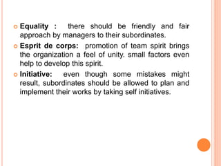  Equality : there should be friendly and fair
approach by managers to their subordinates.
 Esprit de corps: promotion of team spirit brings
the organization a feel of unity. small factors even
help to develop this spirit.
 Initiative: even though some mistakes might
result, subordinates should be allowed to plan and
implement their works by taking self initiatives.
 