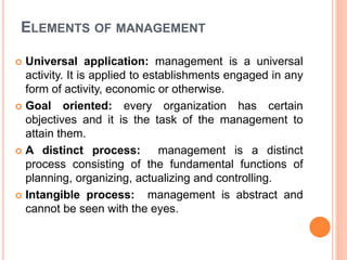 ELEMENTS OF MANAGEMENT
 Universal application: management is a universal
activity. It is applied to establishments engaged in any
form of activity, economic or otherwise.
 Goal oriented: every organization has certain
objectives and it is the task of the management to
attain them.
 A distinct process: management is a distinct
process consisting of the fundamental functions of
planning, organizing, actualizing and controlling.
 Intangible process: management is abstract and
cannot be seen with the eyes.
 