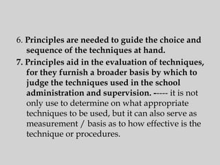 6. Principles are needed to guide the choice and
sequence of the techniques at hand.
7. Principles aid in the evaluation of techniques,
for they furnish a broader basis by which to
judge the techniques used in the school
administration and supervision. ----- it is not
only use to determine on what appropriate
techniques to be used, but it can also serve as
measurement / basis as to how effective is the
technique or procedures.
 
