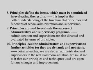 8. Principles define the items, which must be scrutinized
in evaluating the results. ----- this implies the
better understanding of the fundamental principles and
functions of school administration and supervision
9. Principles aroused to evaluate the success of
administrative and supervisory programs. ------
Administration and supervision are also directed and
evaluated in terms of principles.
10. Principles lead the administrators and supervisors to
further activities for they are dynamic and not static.
------ being a teacher, we are also an administrator and
supervisors in the real classroom situation; we must see
to it that our principles and techniques used are open
for any changes and improvement.
 