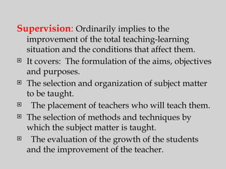 Supervision: Ordinarily implies to the
improvement of the total teaching-learning
situation and the conditions that affect them.
 It covers: The formulation of the aims, objectives
and purposes.
 The selection and organization of subject matter
to be taught.
 The placement of teachers who will teach them.
 The selection of methods and techniques by
which the subject matter is taught.
 The evaluation of the growth of the students
and the improvement of the teacher.
 