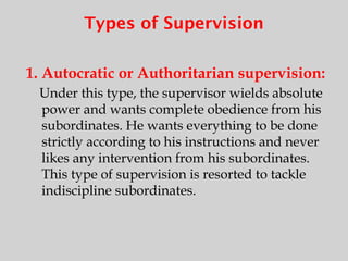 Types of Supervision
1. Autocratic or Authoritarian supervision:
Under this type, the supervisor wields absolute
power and wants complete obedience from his
subordinates. He wants everything to be done
strictly according to his instructions and never
likes any intervention from his subordinates.
This type of supervision is resorted to tackle
indiscipline subordinates.
 