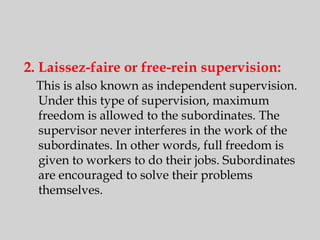 2. Laissez-faire or free-rein supervision:
This is also known as independent supervision.
Under this type of supervision, maximum
freedom is allowed to the subordinates. The
supervisor never interferes in the work of the
subordinates. In other words, full freedom is
given to workers to do their jobs. Subordinates
are encouraged to solve their problems
themselves.
 