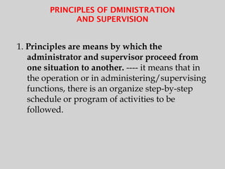 PRINCIPLES OF DMINISTRATION
AND SUPERVISION
1. Principles are means by which the
administrator and supervisor proceed from
one situation to another. ---- it means that in
the operation or in administering/supervising
functions, there is an organize step-by-step
schedule or program of activities to be
followed.
 