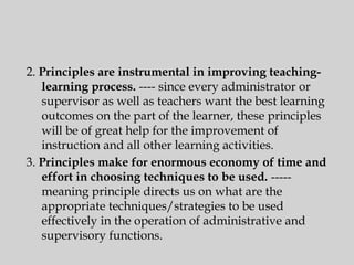 2. Principles are instrumental in improving teaching-
learning process. ---- since every administrator or
supervisor as well as teachers want the best learning
outcomes on the part of the learner, these principles
will be of great help for the improvement of
instruction and all other learning activities.
3. Principles make for enormous economy of time and
effort in choosing techniques to be used. -----
meaning principle directs us on what are the
appropriate techniques/strategies to be used
effectively in the operation of administrative and
supervisory functions.
 