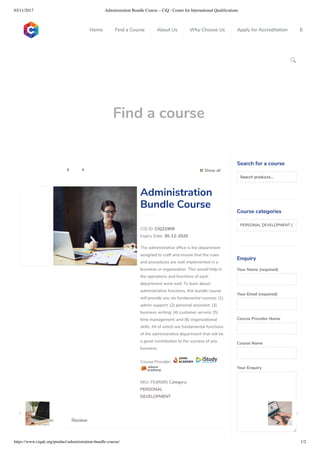 03/11/2017 Administration Bundle Course – CiQ : Centre for International Qualiﬁcations
https://www.ciquk.org/product/administration-bundle-course/ 1/2

Find a course
 Show all 
CIQ ID: CIQ21909
Expiry Date: 30-12-2020
The administrative of ce is the department
assigned to craft and ensure that the rules
and procedures are well implemented in a
business or organization. This would help in
the operations and functions of each
department work well. To learn about
administrative functions, this bundle course
will provide you six fundamental courses: (1)
admin support; (2) personal assistant; (3)
business writing; (4) customer service; (5)
time management; and (6) organizational
skills. All of which are fundamental functions
of the administrative department that will be
a great contribution to the success of any
business.
Course Provider:
SKU: FEdffd85 Category:
PERSONAL
DEVELOPMENT
Administration
Bundle Course
Description Review
Search for a course
Searchproducts…
Course categories
PERSONAL DEVELOPMENT (1
Enquiry
Your Name (required)
Your Email (required)
Course Provider Name
Course Name
Your Enquiry
0
 
0
 
0
 
 
Home Find a Course About Us Why Choose Us Apply for Accreditation B
 