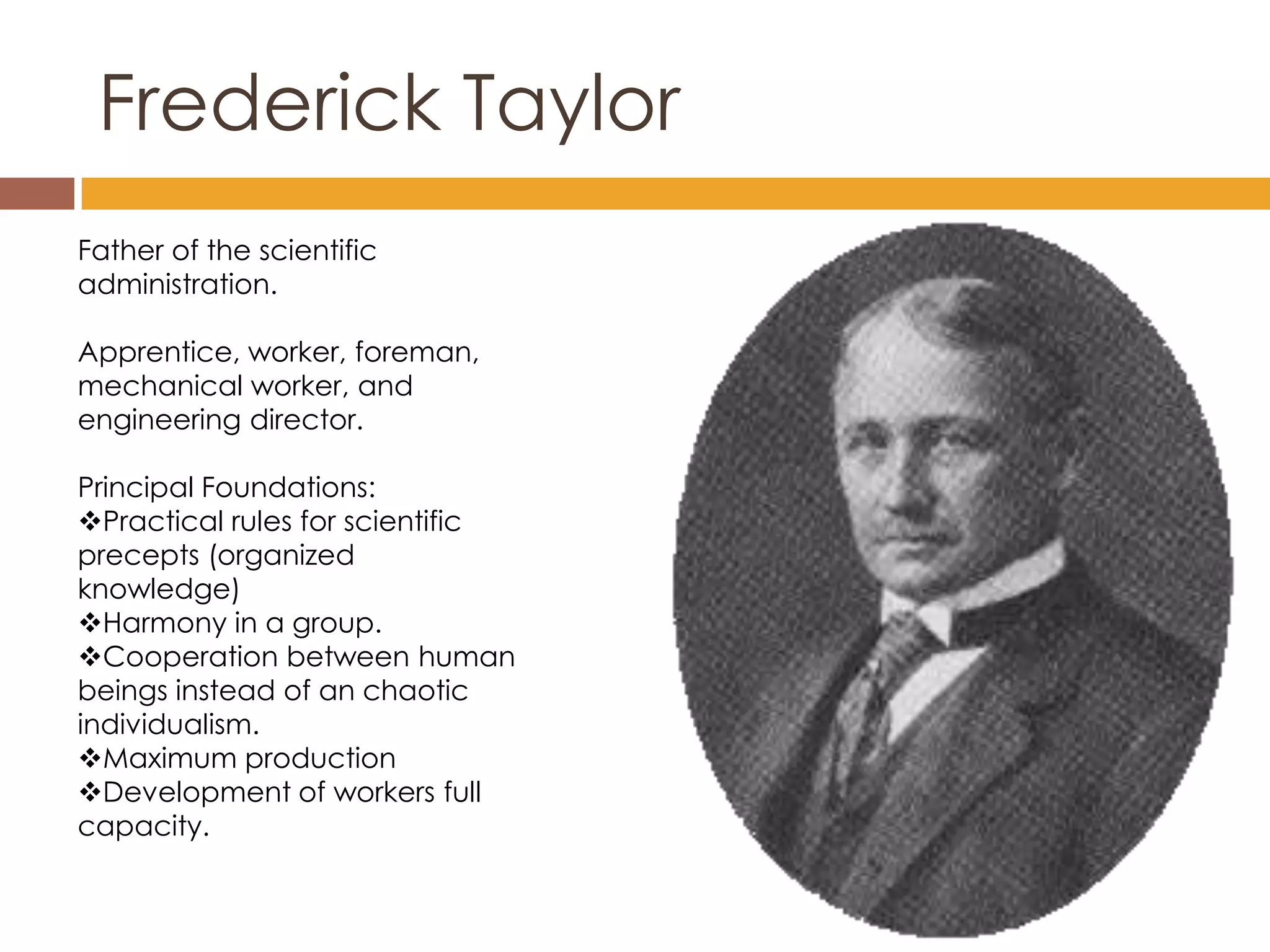 Frederick Taylor
Father of the scientific
administration.

Apprentice, worker, foreman,
mechanical worker, and
engineering director.

Principal Foundations:
Practical rules for scientific
precepts (organized
knowledge)
Harmony in a group.
Cooperation between human
beings instead of an chaotic
individualism.
Maximum production
Development of workers full
capacity.
 