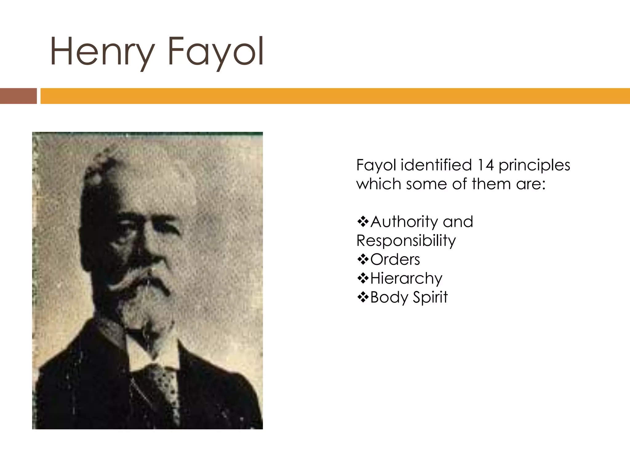 Henry Fayol

              Fayol identified 14 principles
              which some of them are:

              Authority and
              Responsibility
              Orders
              Hierarchy
              Body Spirit
 