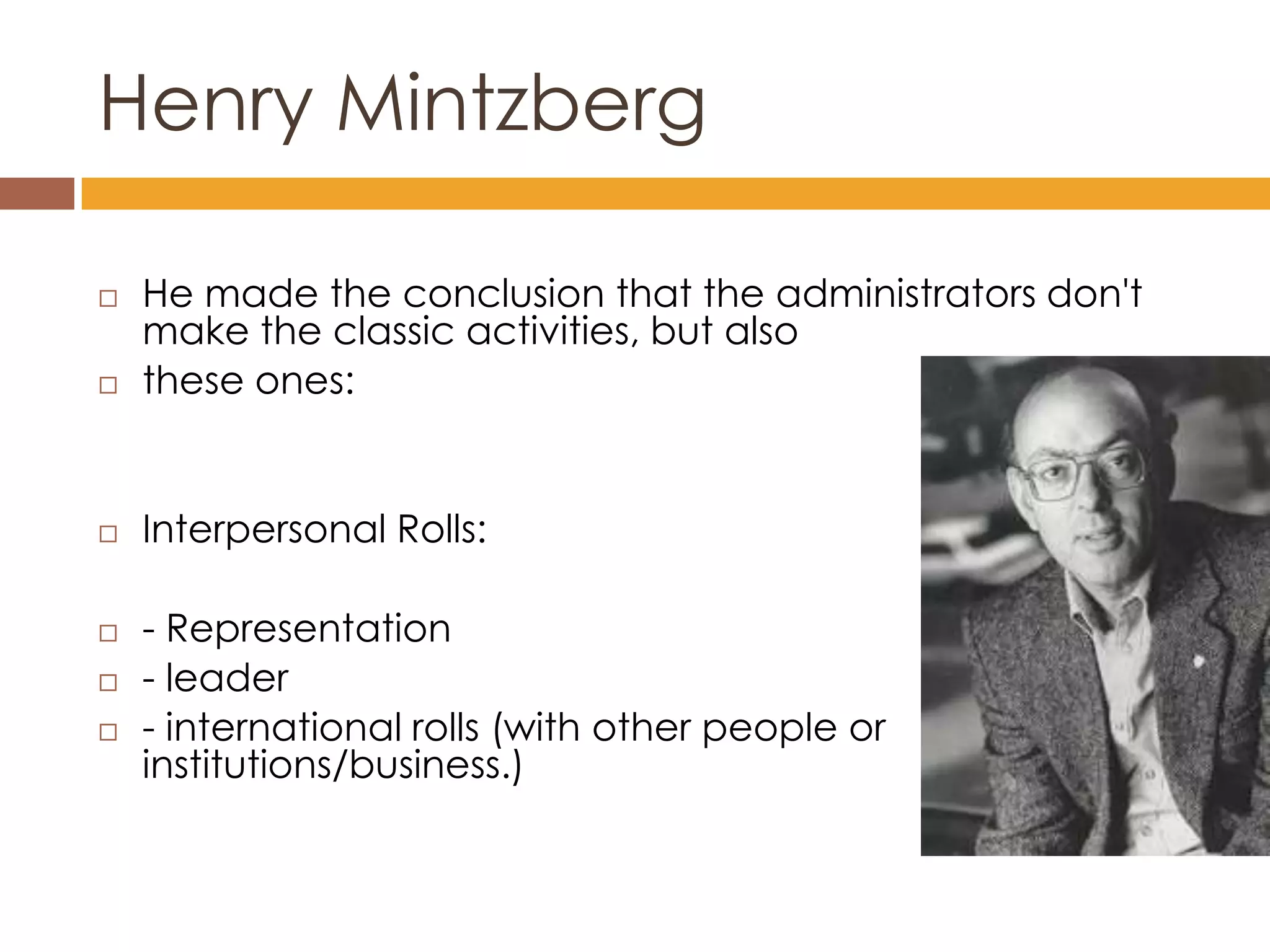 Henry Mintzberg

   He made the conclusion that the administrators don't
    make the classic activities, but also
   these ones:


   Interpersonal Rolls:

   - Representation
   - leader
   - international rolls (with other people or
    institutions/business.)
 