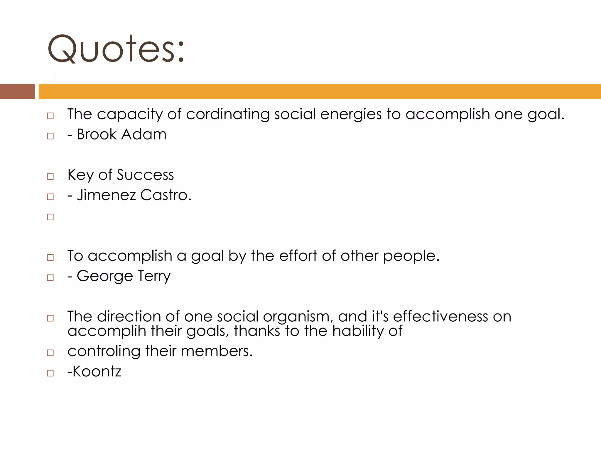 Quotes:
   The capacity of cordinating social energies to accomplish one goal.
   - Brook Adam

   Key of Success
   - Jimenez Castro.




   To accomplish a goal by the effort of other people.
   - George Terry

   The direction of one social organism, and it's effectiveness on
    accomplih their goals, thanks to the hability of
   controling their members.
   -Koontz
 
