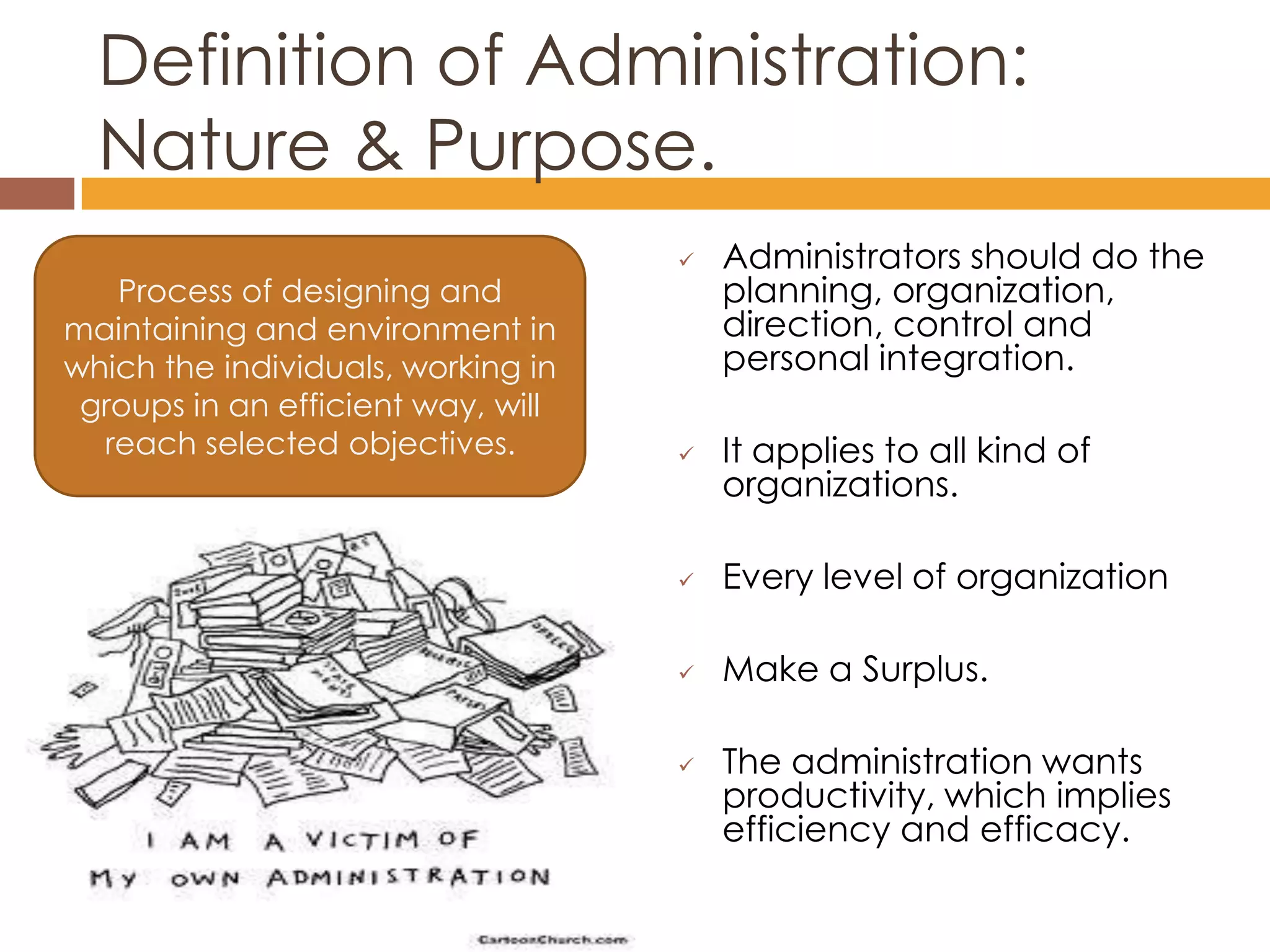 Definition of Administration:
  Nature & Purpose.
                                       Administrators should do the
   Process of designing and             planning, organization,
maintaining and environment in          direction, control and
which the individuals, working in       personal integration.
 groups in an efficient way, will
  reach selected objectives.           It applies to all kind of
                                        organizations.

                                       Every level of organization

                                       Make a Surplus.

                                       The administration wants
                                        productivity, which implies
                                        efficiency and efficacy.
 