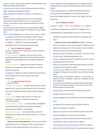 Le travail : Le travail est une activité consciente et volontaire, naturelle mais 
pénible, parce Qu'elle comporte un effort. 
Le droit du travail: Le droit de travail est régi par un ensemble de textes qui 
règlent les relations entre employeurs et salariés. 
Agence Nationale pour la Promotion de l'Emploi et des Compétences « 
ANAPEC » 
ANAPEC est elle aussi un organisme administratif. C'est un établissement 
public placé sous l'autorité du ministre du travail ; sa mission consiste à 
intervenir sur le marché du travail en assistant les personnes à la recherche 
d'un emploi. 
Le contrat de travail: est une convention par laquelle une personne, appelée 
employé ou salarié, s'engage, moyennant une rémunération en argent appelé 
salaire 
Contrat à durée indéterminée : Est un contrat de droit commun, le contrat 
à durée indéterminée n'est pas obligatoirement écrit. L'employeur peut être 
une personne morale ou physique et le salarié est obligatoirement une personne 
physique. 
Contrat à durée déterminée : Un contrat à durée déterminée ne peut être 
conclu que dans certaines hypothèses et pour l'exécution de tâches bien 
précises. Il est obligatoirement écrit et, comme son nom l'indique, il est limité 
dans le temps. 
1. Droits et Obligations du salarié 
Les droits : Le salarié a droit à une rémunération qui correspond à 
sa qualification professionnelle et au travail fourni. Il a également droit au 
repos hebdomadaire, au congé annuel payé, à la retraite, à la sécurité sociale, 
Les obligations Le salarié est tenu d'accomplir avec aptitude, selon les 
règles de l'art, la prestation du travail. Il doit exercer les instructions 
de l'employeur. L'inexécution de ces instructions engage sa 
responsabilité, sauf en cas de force majeure ou de motif grave. 
2. Droits et Obligations de l'employeur 
Les droits: L'employeur exerce un double pouvoir : un pouvoir disciplinaire 
et un pouvoir de direction 
*Le pouvoir disciplinaire : L'employeur tire du contrat de travail une 
autorité juridique sur son employé. Celui-ci doit être discipliné. En effet, le 
manquement à la discipline expose le salarié à des sanctions disciplinaires 
graduées. 
*Le pouvoir de direction : L'employeur exerce le pouvoir de diriger son 
entreprise C'est lui qui embauche, répartit les tâches et détermine les 
cadences de la production. 
Les obligations : L'employeur doit rémunérer le salarié et prendre toutes les 
mesures de prévention des accidents du travail et des maladies 
professionnelles. 
3. La cessation du contrat de travail . 
- Cessation provisoire : 
*La maladie non professionnelle : La maladie d'une courte durée du salarié 
suspend le contrat de travail. Le salarié malade ou victime d'un accident est 
tenu d'avertir son employeur dans les 24 heures qui suivent la maladie ou 
l'accident. 
*La mise à pied :L'employeur peut sanctionner son salarié pour 
manquement à la discipline ou insuffisance de productivité. 
- La cessation définitive : 
*Causes imputables à l'employeur : Le progrès technique, le développement 
de nouvelles méthodes d'organisation du travail peuvent entraîner la 
suppression d'emploi. De même, la crise économique, 
*Causes imputables au salarié : Les causes imputables au salarié sont 
nombreuses. Il peut commettre une faute grave, exemple : le vol, l'ivresse, le 
sabotage, etc. 
*Les causes imputables à la nature du contrat: 
-Cessation du contrat à durée déterminée : Le contrat de travail à durée 
déterminée expire à la fin de l'échéance qu'il prévoit. Les parties peuvent 
renouveler le contrat à durée déterminée qui arrive à expiration. Le non 
renouvellement ne donne lieu à aucune indemnisation de l'employeur ou du 
salarié. 
-Cessation du contrat à durée indéterminée: En réalité, l'initiative de 
résiliation de ce genre de contrat vient très souvent de L'employeur. Aussi, le 
législateur et les tribunaux ont- ils limité la portée de ce droit de résiliation 
unilatérale du contrat de travail à durée indéterminée. 
solde de tout compte: Ce document doit mentionner, sous peine de nullité, 
un certain nombre de dispositions énumérées par la loi 
Le salaire: contrepartie de l'exécution de la prestation de travail, occupe une 
place essentielle dans le droit du travail 
Pourboires: Les pourboires sont des sommes d'argent versées par les clients 
aux salariés en contact direct avec la clientèle. 
La carte de travail : A défaut d'un contrat de travail écrit ou d'une lettre 
G'engagement, l'employeur est tenu de délivrer une carte de travail à chaque 
Salarié 
Le bulletin de paie: C'est un document comportant un certain nombre de 
mentions qui permet de renseigner le salarié sur les modalités de calcul 
de sa rémunération, 
Le livre de paie : est un registre qui est obligatoirement tenu dans chaque 
entreprise ; il doit reproduire proprement et par ordre de date toutes les 
mentions portées sur le bulletin de paie. 
Le salaire de base : constitue la rémunération perçue par le salarié en 
contrepartie de sa prestation de travail. 
Les heures supplémentaires: est celle effectuée au-delà de la duré légale du 
travail. 
Les indemnités: sont des sommes d'argent attribuées à un salarié en 
réparation d'un dommage ou un préjudice, 
Les avances et acomptes: Une avance consentie à un salarié au cours d'une 
période est récupérée sur son salaire à la fin de cette période 
Les oppositions : Une partie du salaire doit être saisie entre les mains de 
l'employeur par un créancier du salarié, suite à un jugement. 
Caisse nationale de la sécurité social (CNSS): La CNSS est un organisme 
public son rôle est la sécurité dont le but et la subsistance de façon provisoire 
 