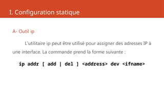 I. Configuration statique
A- Outil ip
L'utilitaire ip peut être utilisé pour assigner des adresses IP à
une interface. La commande prend la forme suivante :
ip addr [ add | del ] <address> dev <ifname>
 