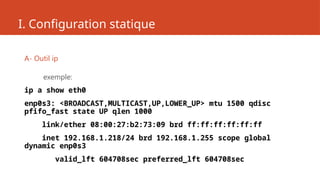 I. Configuration statique
A- Outil ip
exemple:
ip a show eth0
enp0s3: <BROADCAST,MULTICAST,UP,LOWER_UP> mtu 1500 qdisc
pfifo_fast state UP qlen 1000
link/ether 08:00:27:b2:73:09 brd ff:ff:ff:ff:ff:ff
inet 192.168.1.218/24 brd 192.168.1.255 scope global
dynamic enp0s3
valid_lft 604708sec preferred_lft 604708sec
 