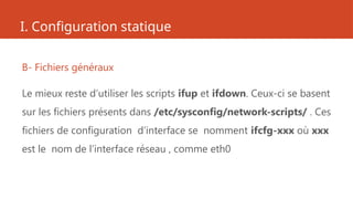 I. Configuration statique
B- Fichiers généraux
Le mieux reste d’utiliser les scripts ifup et ifdown. Ceux-ci se basent
sur les fichiers présents dans /etc/sysconfig/network-scripts/ . Ces
fichiers de configuration d’interface se nomment ifcfg-xxx où xxx
est le nom de l’interface réseau , comme eth0
 