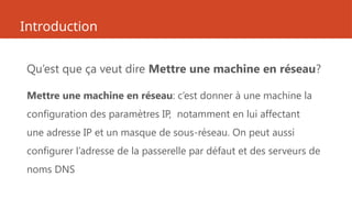 Introduction
Qu’est que ça veut dire Mettre une machine en réseau?
Mettre une machine en réseau: c’est donner à une machine la
configuration des paramètres IP, notamment en lui affectant
une adresse IP et un masque de sous-réseau. On peut aussi
configurer l’adresse de la passerelle par défaut et des serveurs de
noms DNS
 