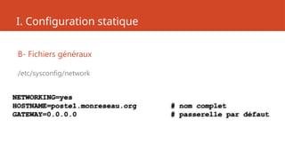 I. Configuration statique
B- Fichiers généraux
/etc/sysconfig/network
NETWORKING=yes
HOSTNAME=poste1.monreseau.org # nom complet
GATEWAY=0.0.0.0 # passerelle par défaut
 