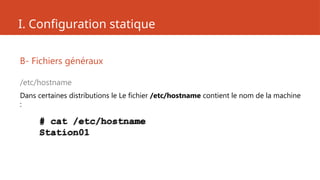I. Configuration statique
B- Fichiers généraux
/etc/hostname
Dans certaines distributions le Le fichier /etc/hostname contient le nom de la machine
:
# cat /etc/hostname
Station01
 