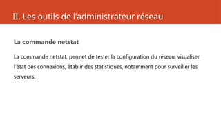 II. Les outils de l'administrateur réseau
La commande netstat
La commande netstat, permet de tester la configuration du réseau, visualiser
l'état des connexions, établir des statistiques, notamment pour surveiller les
serveurs.
 