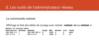 II. Les outils de l'administrateur réseau
La commande netstat
Affichage et état des tables de routage avec netstat : netstat -nr ou netstat -r
Kernel IP routing table
Destination Gateway Genmask Flags MSS Window irtt Iface
192.168.1.0 * 255.255.255.0 U 1500 0 0 eth0
127.0.0.0 * 255.0.0.0 U 3584 0 0 lo
 