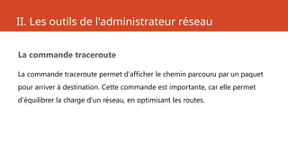 II. Les outils de l'administrateur réseau
La commande traceroute
La commande traceroute permet d'afficher le chemin parcouru par un paquet
pour arriver à destination. Cette commande est importante, car elle permet
d'équilibrer la charge d'un réseau, en optimisant les routes.
 