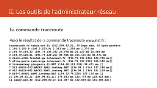II. Les outils de l'administrateur réseau
La commande traceroute
Voici le résultat de la commande traceroute www.nat.fr :
traceroute to sancy.nat.fr (212.208.83.2), 30 hops max, 40 byte packets
1 195.5.203.9 (195.5.203.9) 1.363 ms 1.259 ms 1.270 ms
2 194.79.184.33 (194.79.184.33) 25.078 ms 25.120 ms 25.085 ms
3 194.79.128.21 (194.79.128.21) 88.915 ms 101.191 ms 88.571 ms
4 cisco-eth0.frontal-gw.internext.fr (194.79.190.126) 124.796 ms[]
5 sfinx-paris.remote-gw.internext.fr (194.79.190.250) 100.180 ms[]
6 Internetway.gix-paris.ft.NET (194.68.129.236) 98.471 ms []
7 513.HSSI0-513.BACK1.PAR1.inetway.NET (194.98.1.214) 137.196 ms[]
8 602.HSSI6-602.BACK1.NAN1.inetway.NET (194.98.1.194) 101.129 ms[]
9 FE6-0.BORD1.NAN1.inetway.NET (194.53.76.228) 105.110 ms []
10 194.98.81.21 (194.98.81.21) 175.933 ms 152.779 ms 128.618 ms[]
11 sancy.nat.fr (212.208.83.2) 211.387 ms 162.559 ms 151.385 ms[]
 